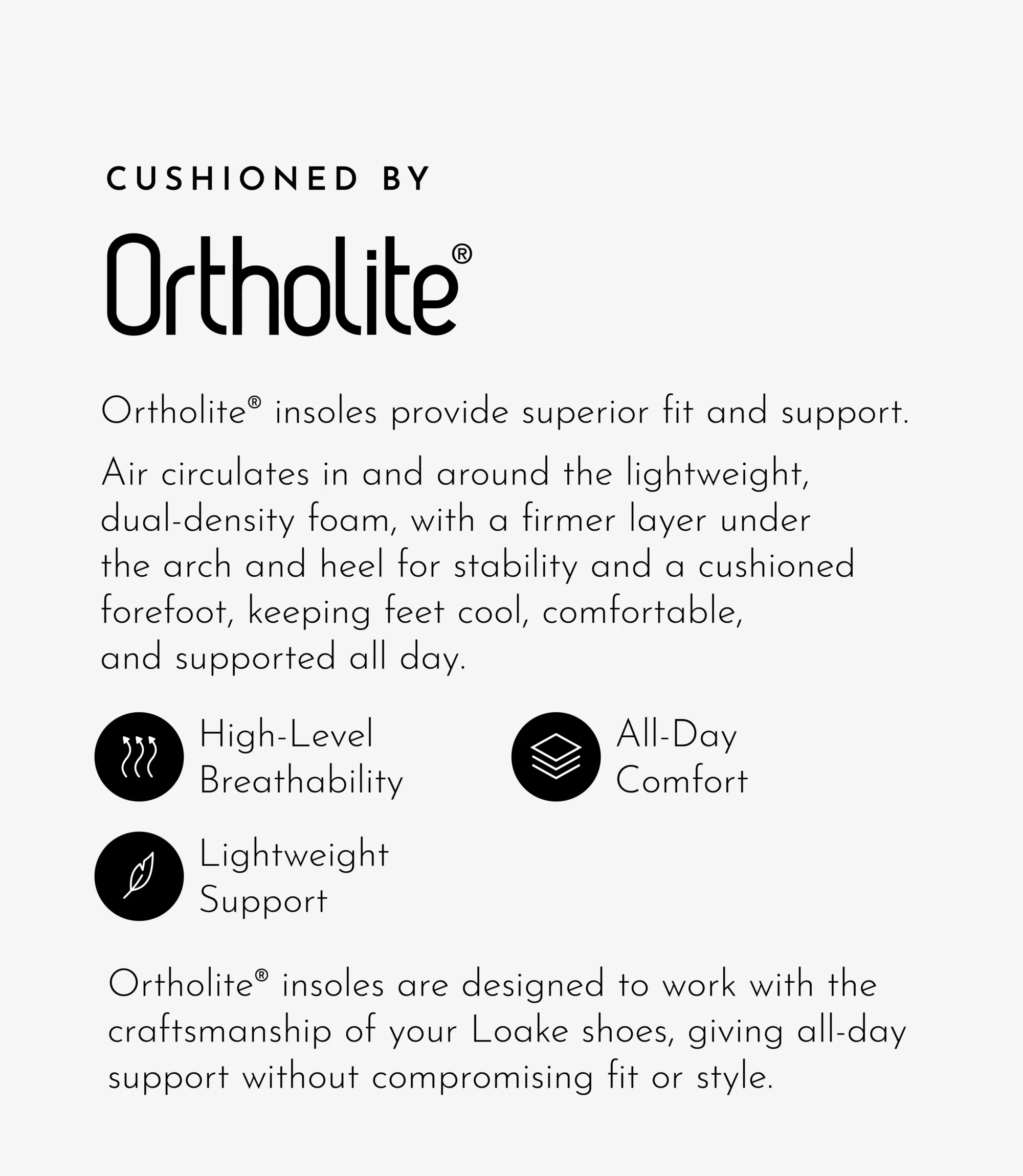 Ortholite® insoles provide superior fit and support. Air circulates in and around the lightweight, dual-density foam, with a firmer layer under the arch and heel for stability and a cushioned forefoot, keeping feet cool, comfortable, and supported all day. Ortholite® insoles are designed to work with the craftsmanship of your Loake shoes, giving all-day support without compromising fit or style.